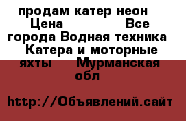 продам катер неон  › Цена ­ 550 000 - Все города Водная техника » Катера и моторные яхты   . Мурманская обл.